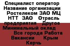 Специалист-оператор › Название организации ­ Ростелеком ЗАО МЦ НТТ, ЗАО › Отрасль предприятия ­ Другое › Минимальный оклад ­ 20 000 - Все города Работа » Вакансии   . Крым,Керчь